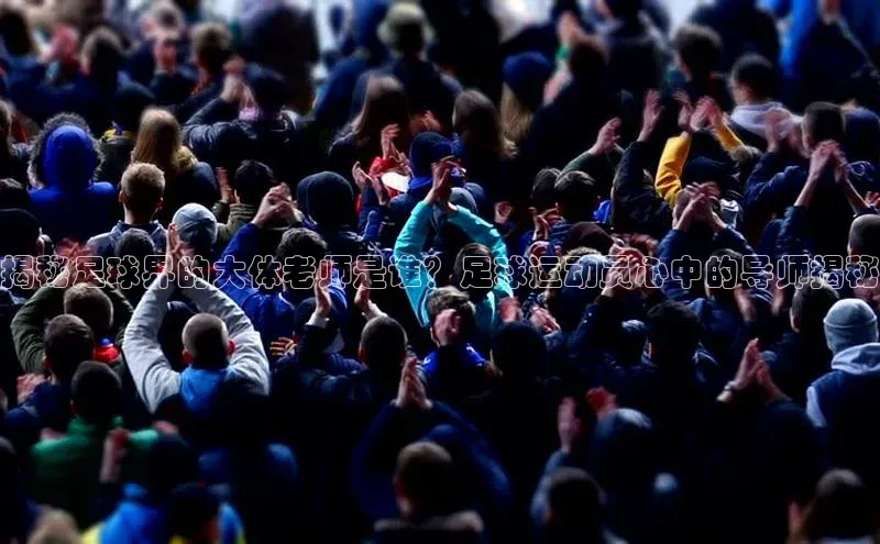 2121非凡体育app下载百度手机输入法揭秘足球界的大体老师是谁？足球运动员心中的导师揭秘