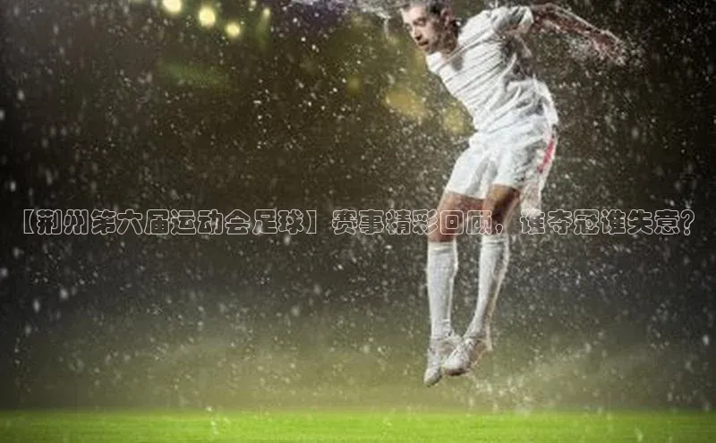 非凡体育官网华扬联众【荆州第六届运动会足球】赛事精彩回顾，谁夺冠谁失意？