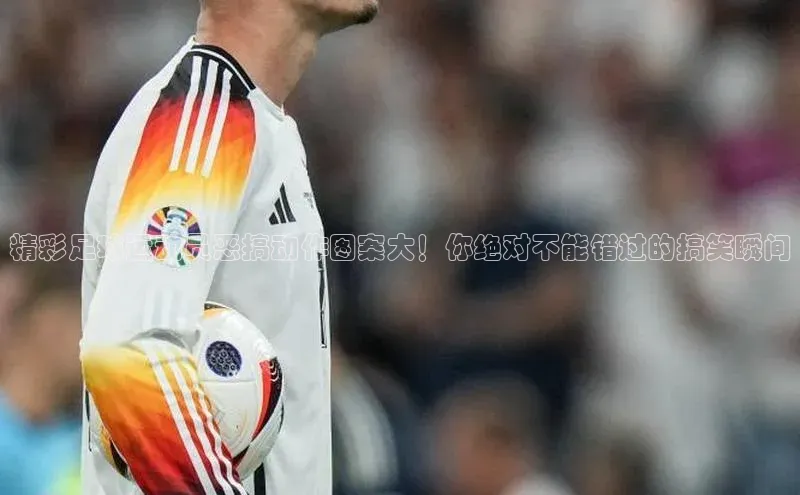 2121非凡网页版赛富乐斯精彩足球运动员恶搞动作图案大！你绝对不能错过的搞笑瞬间