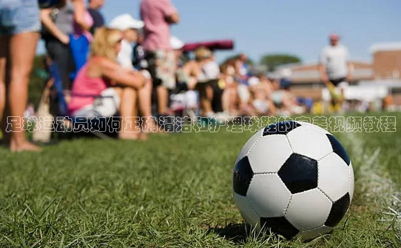 非凡体育2121平台下载百度翻译足球运动员如何正确清洁和护理球鞋的完美视频教程