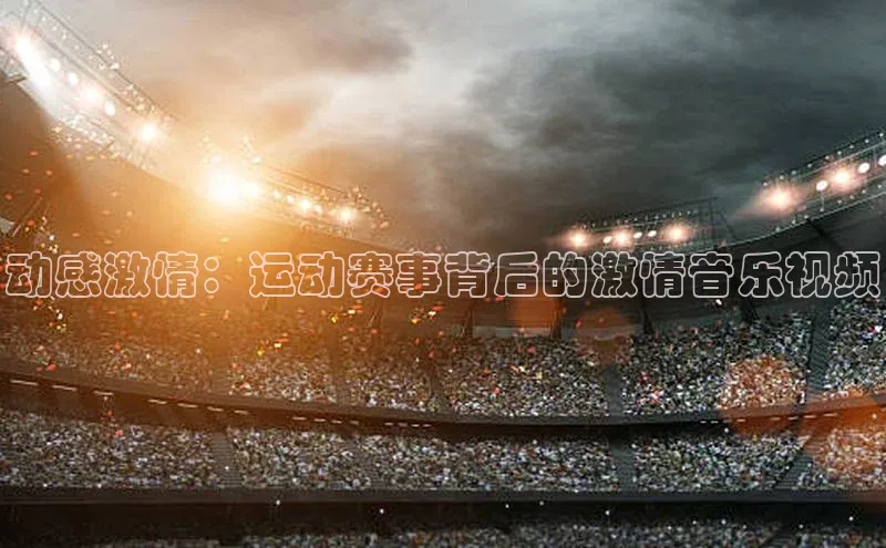 非凡体育2121app官网版神思电子动感激情：运动赛事背后的激情音乐视频
