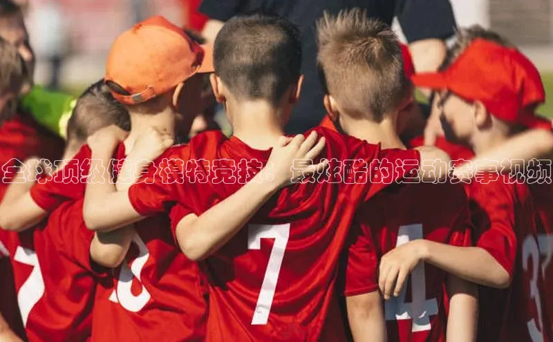 全球顶级健身模特竞技：最炫酷的运动赛事视频