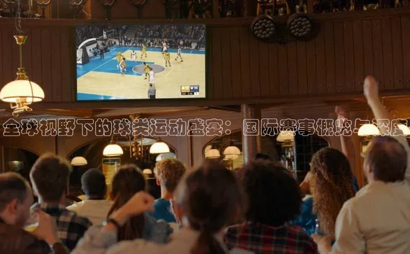 全球视野下的球类运动盛宴：国际赛事概览与深度