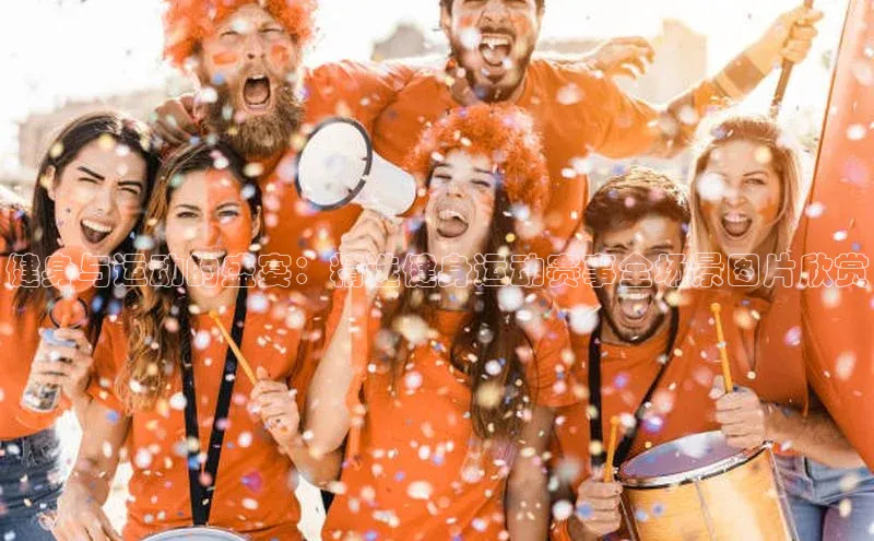 健身与运动的盛宴：精选健身运动赛事全场景图片欣赏