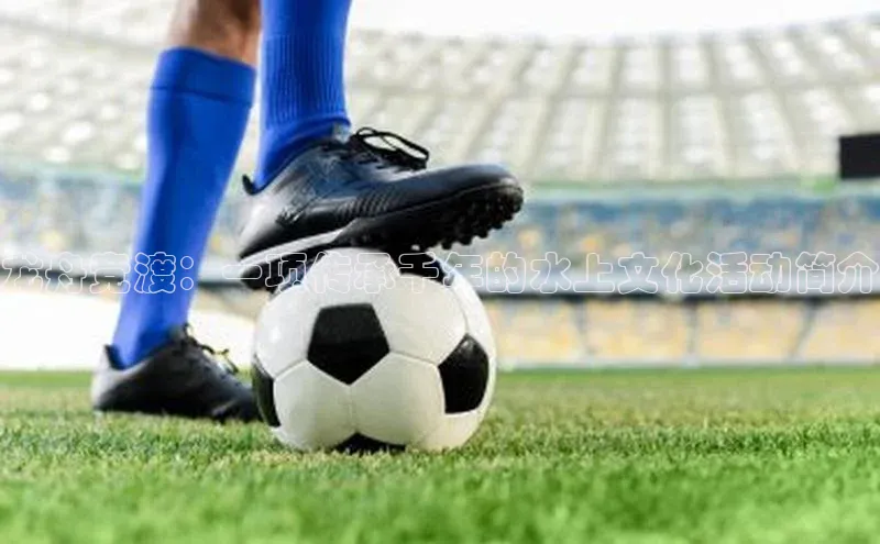 龙舟竞渡：一项传承千年的水上文化活动简介